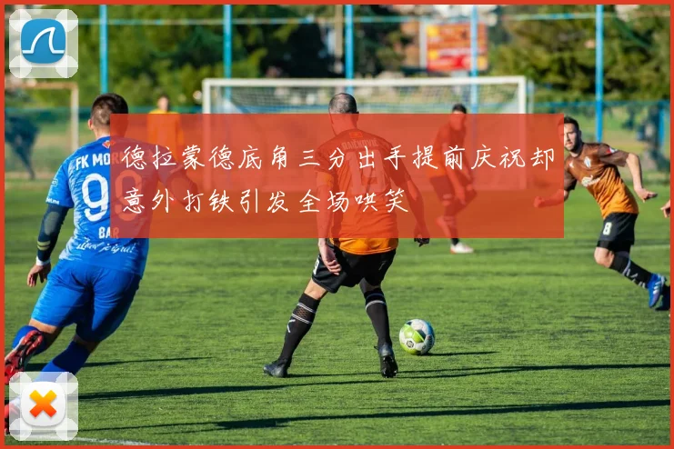 德拉蒙德底角三分出手提前庆祝却意外打铁引发全场哄笑
