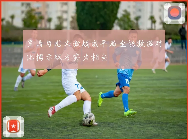 罗马与尤文激战成平局全场数据对比揭示双方实力相当