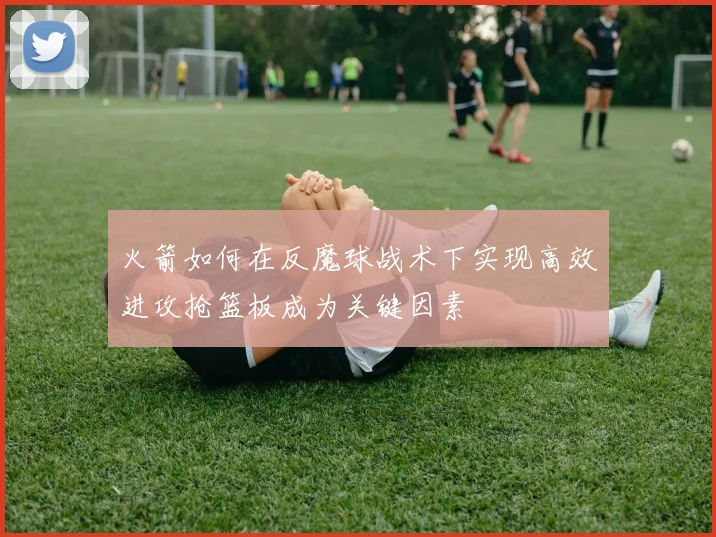 火箭如何在反魔球战术下实现高效进攻抢篮板成为关键因素