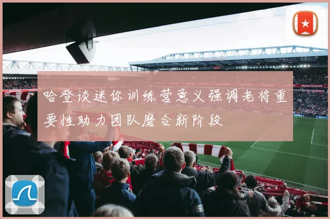 哈登谈迷你训练营意义强调老将重要性助力团队磨合新阶段