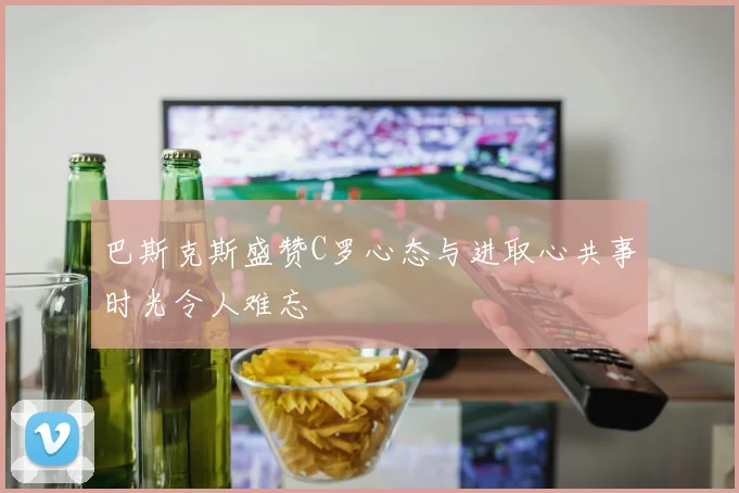 巴斯克斯盛赞C罗心态与进取心共事时光令人难忘