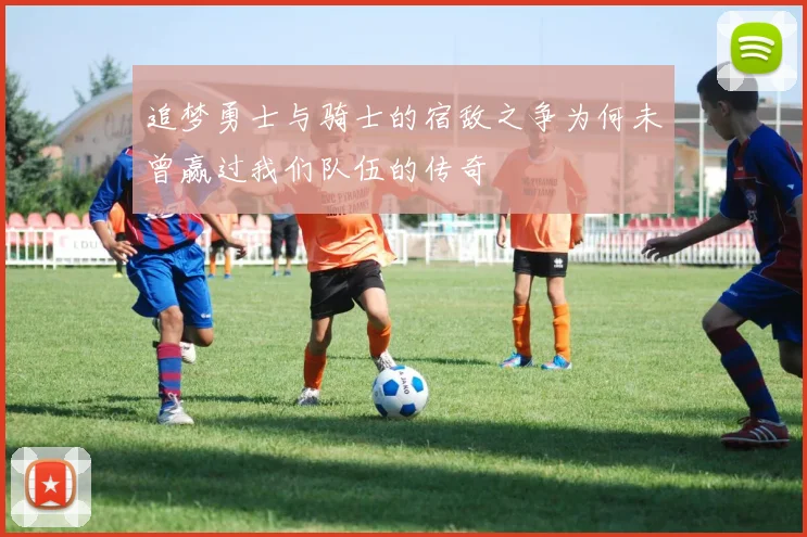 追梦勇士与骑士的宿敌之争为何未曾赢过我们队伍的传奇