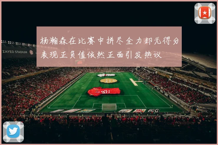 杨瀚森在比赛中拼尽全力却无得分表现正负值依然正面引发热议