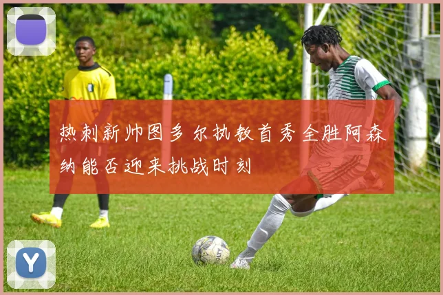 热刺新帅图多尔执教首秀全胜阿森纳能否迎来挑战时刻