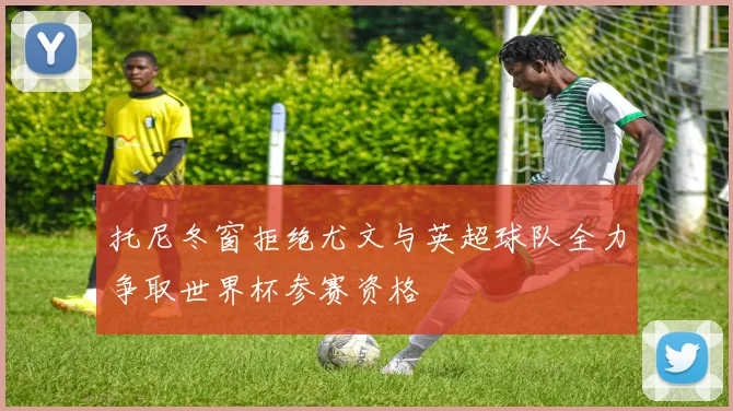 托尼冬窗拒绝尤文与英超球队全力争取世界杯参赛资格