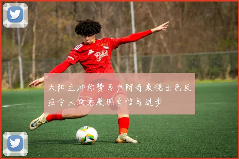 太阳主帅称赞马卢阿奇表现出色反应令人满意展现自信与进步