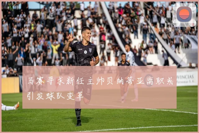 马赛寻求新任主帅贝纳蒂亚离职或引发球队变革