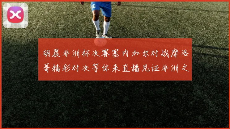 明晨非洲杯决赛塞内加尔对战摩洛哥精彩对决等你来直播见证非洲之王的诞生