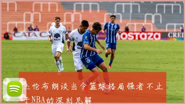 杰伦布朗谈当今篮球格局强者不止于NBA的深刻见解