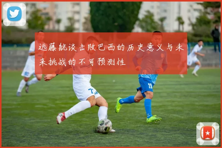 远藤航谈击败巴西的历史意义与未来挑战的不可预测性