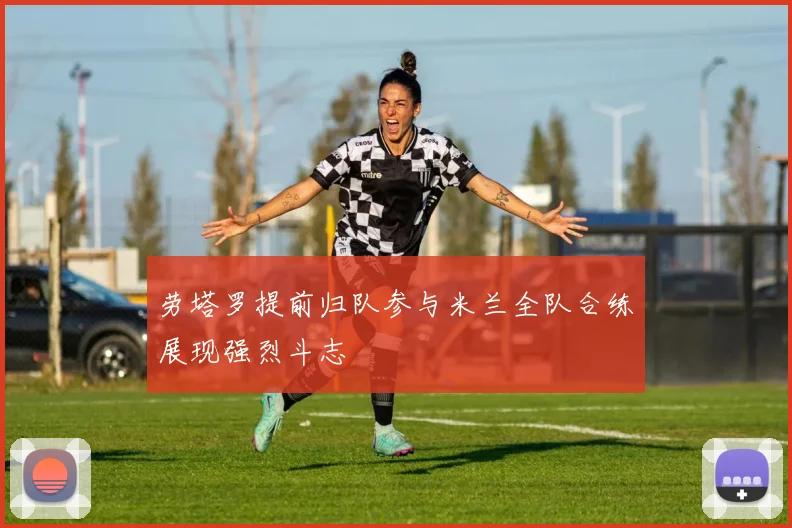 劳塔罗提前归队参与米兰全队合练展现强烈斗志