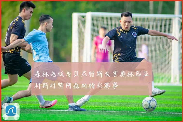 森林老板与贝尼特斯共赏奥林匹亚科斯对阵阿森纳精彩赛事