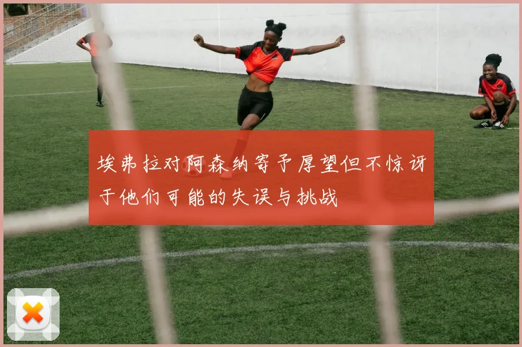 埃弗拉对阿森纳寄予厚望但不惊讶于他们可能的失误与挑战