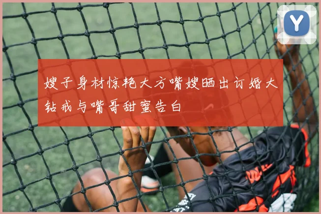 嫂子身材惊艳大方嘴嫂晒出订婚大钻戒与嘴哥甜蜜告白