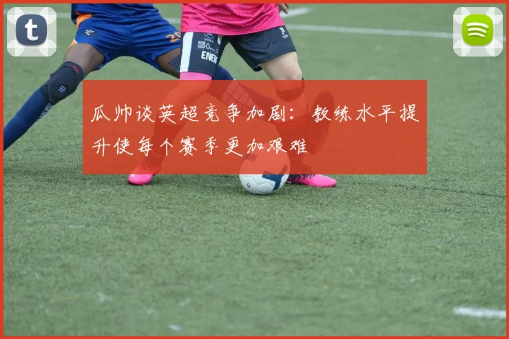 瓜帅谈英超竞争加剧：教练水平提升使每个赛季更加艰难