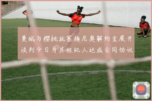 曼城与樱桃就塞梅尼奥解约金展开谈判今日与其经纪人达成合同协议