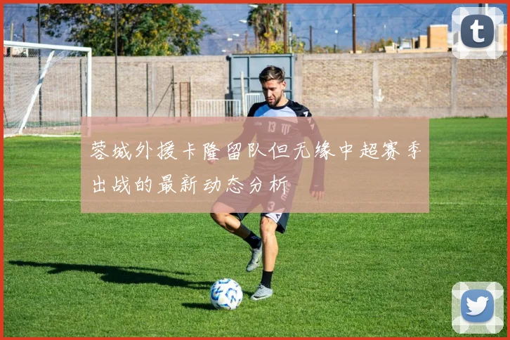 蓉城外援卡隆留队但无缘中超赛季出战的最新动态分析