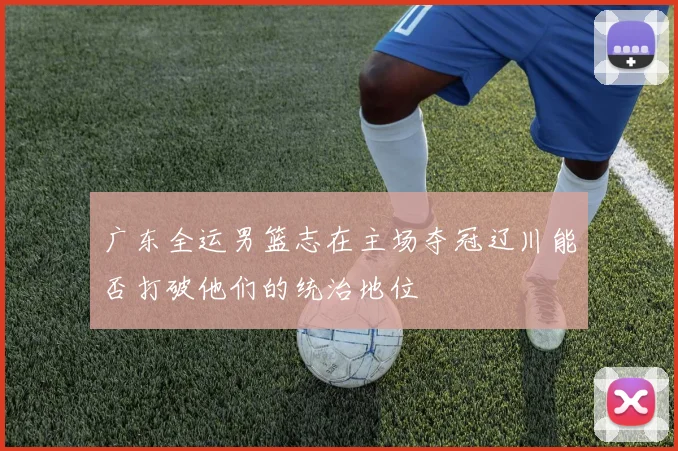 广东全运男篮志在主场夺冠辽川能否打破他们的统治地位