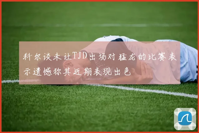 科尔谈未让TJD出场对猛龙的比赛表示遗憾称其近期表现出色