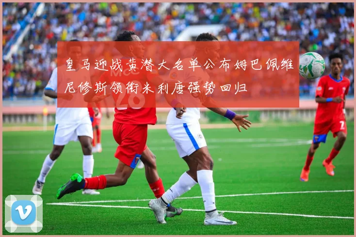 皇马迎战黄潜大名单公布姆巴佩维尼修斯领衔米利唐强势回归