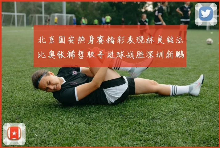北京国安热身赛精彩表现林良铭法比奥张稀哲联手进球战胜深圳新鹏城
