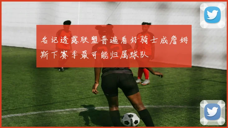 名记透露联盟普遍看好骑士成詹姆斯下赛季最可能归属球队