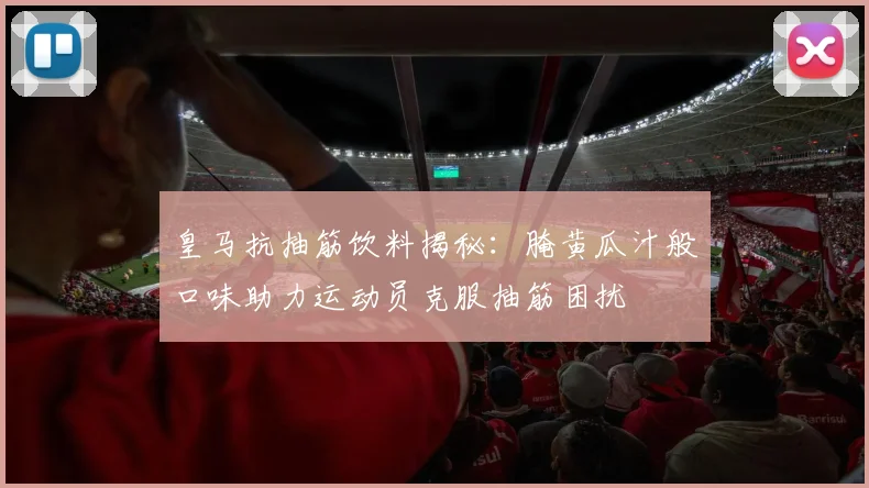 皇马抗抽筋饮料揭秘：腌黄瓜汁般口味助力运动员克服抽筋困扰