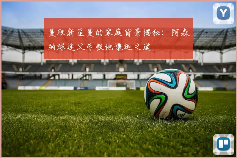 曼联新星曼的家庭背景揭秘：阿森纳球迷父母教他谦逊之道