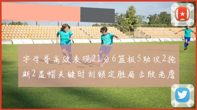 字母哥高效表现21分6篮板5助攻2抢断2盖帽关键时刻锁定胜局击败老詹