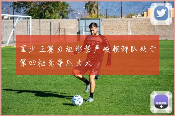 国少正赛分组形势严峻朝鲜队处于第四档竞争压力大