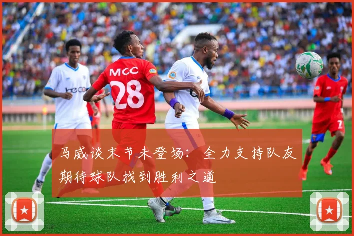 马威谈末节未登场：全力支持队友期待球队找到胜利之道