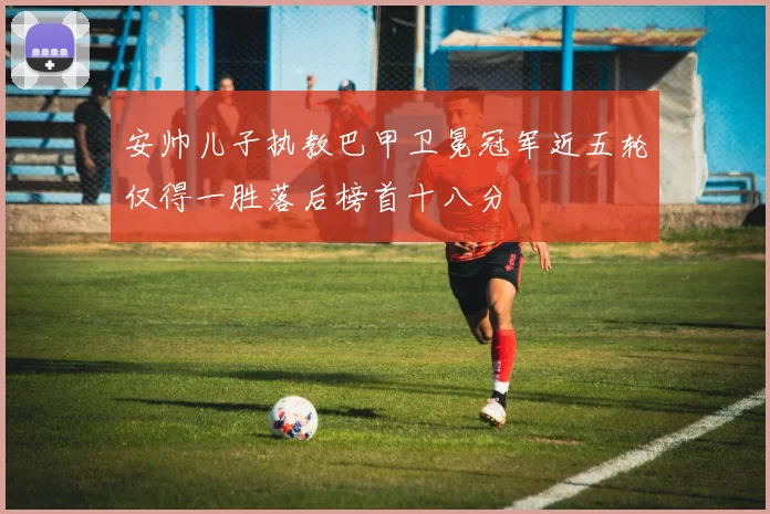 安帅儿子执教巴甲卫冕冠军近五轮仅得一胜落后榜首十八分
