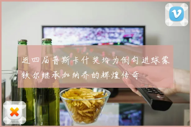 近四届普斯卡什奖均为倒勾进球蒙铁尔继承加纳乔的辉煌传奇