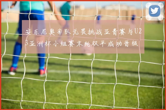 安东尼奥率队无畏挑战亚青赛与U23亚洲杯小组赛末轮双平成功晋级