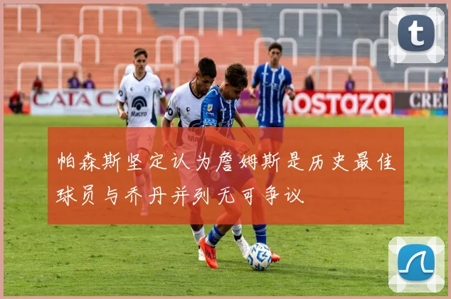 帕森斯坚定认为詹姆斯是历史最佳球员与乔丹并列无可争议