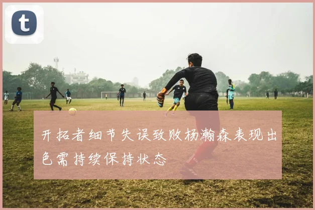 开拓者细节失误致败杨瀚森表现出色需持续保持状态