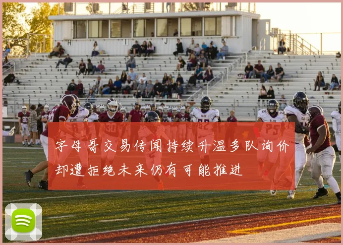 字母哥交易传闻持续升温多队询价却遭拒绝未来仍有可能推进