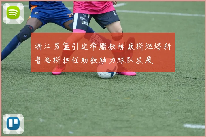 浙江男篮引进希腊教练康斯坦塔科普洛斯担任助教助力球队发展